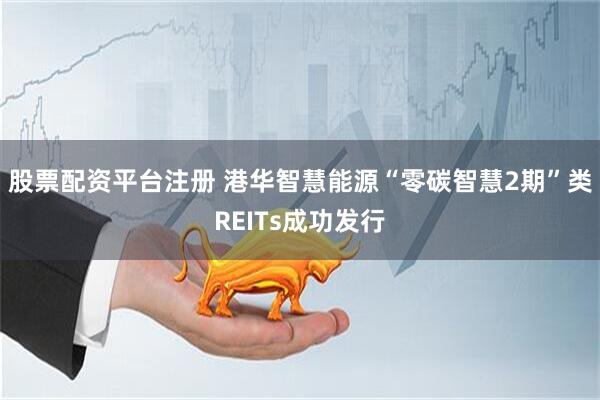 股票配资平台注册 港华智慧能源“零碳智慧2期”类REITs成功发行