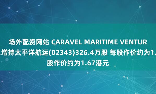 场外配资网站 CARAVEL MARITIME VENTURES INC.增持太平洋航运(02343)326.4万股 每股作价约为1.67港元