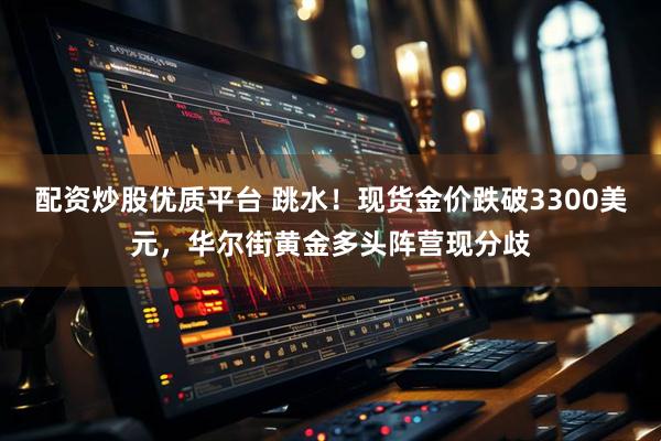 配资炒股优质平台 跳水！现货金价跌破3300美元，华尔街黄金多头阵营现分歧