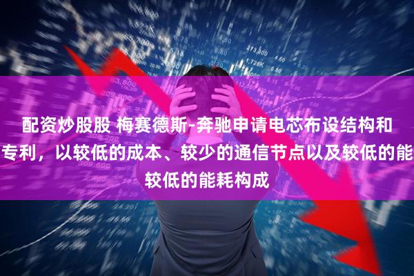 配资炒股股 梅赛德斯-奔驰申请电芯布设结构和电池包专利，以较低的成本、较少的通信节点以及较低的能耗构成
