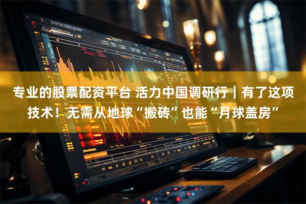 专业的股票配资平台 活力中国调研行｜有了这项技术！无需从地球“搬砖”也能“月球盖房”