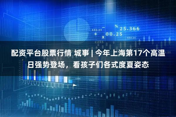 配资平台股票行情 城事 | 今年上海第17个高温日强势登场，看孩子们各式度夏姿态