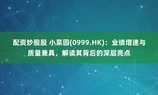 配资炒股股 小菜园(0999.HK)：业绩增速与质量兼具，解读其背后的深层亮点