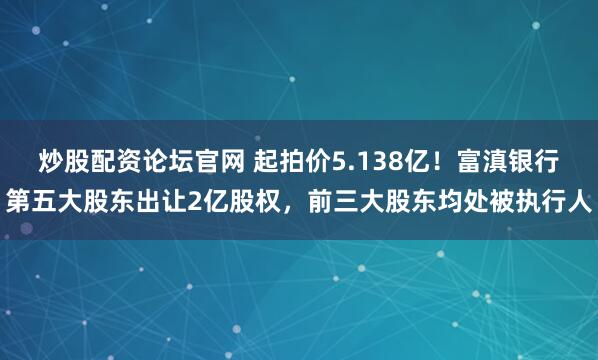 炒股配资论坛官网 起拍价5.138亿！富滇银行第五大股东出让2亿股权，前三大股东均处被执行人